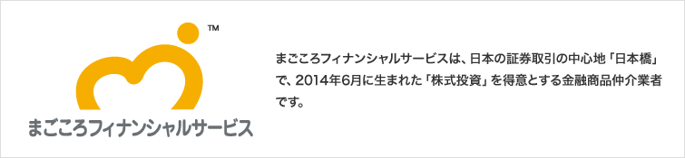 まごころフィナンシャルサービスは、日本の証券取引の中心地「日本橋」で、2014年6月に生まれた「株式投資」を得意とする金融商品仲介業者です。